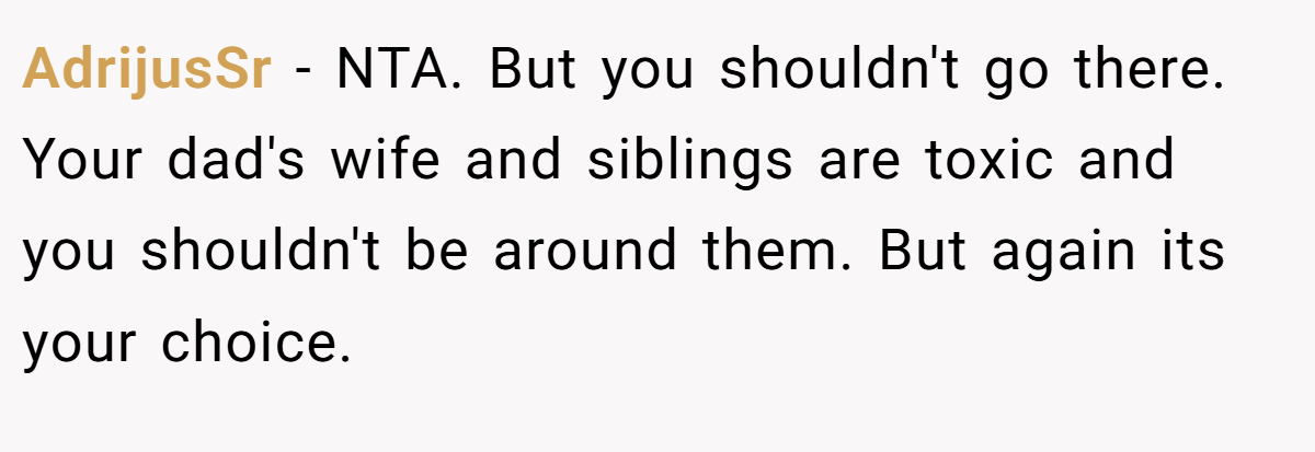 AdrijusSr − NTA. But you shouldn't go there. Your dad's wife and siblings are toxic and you shouldn't be around them. But again its your choice.