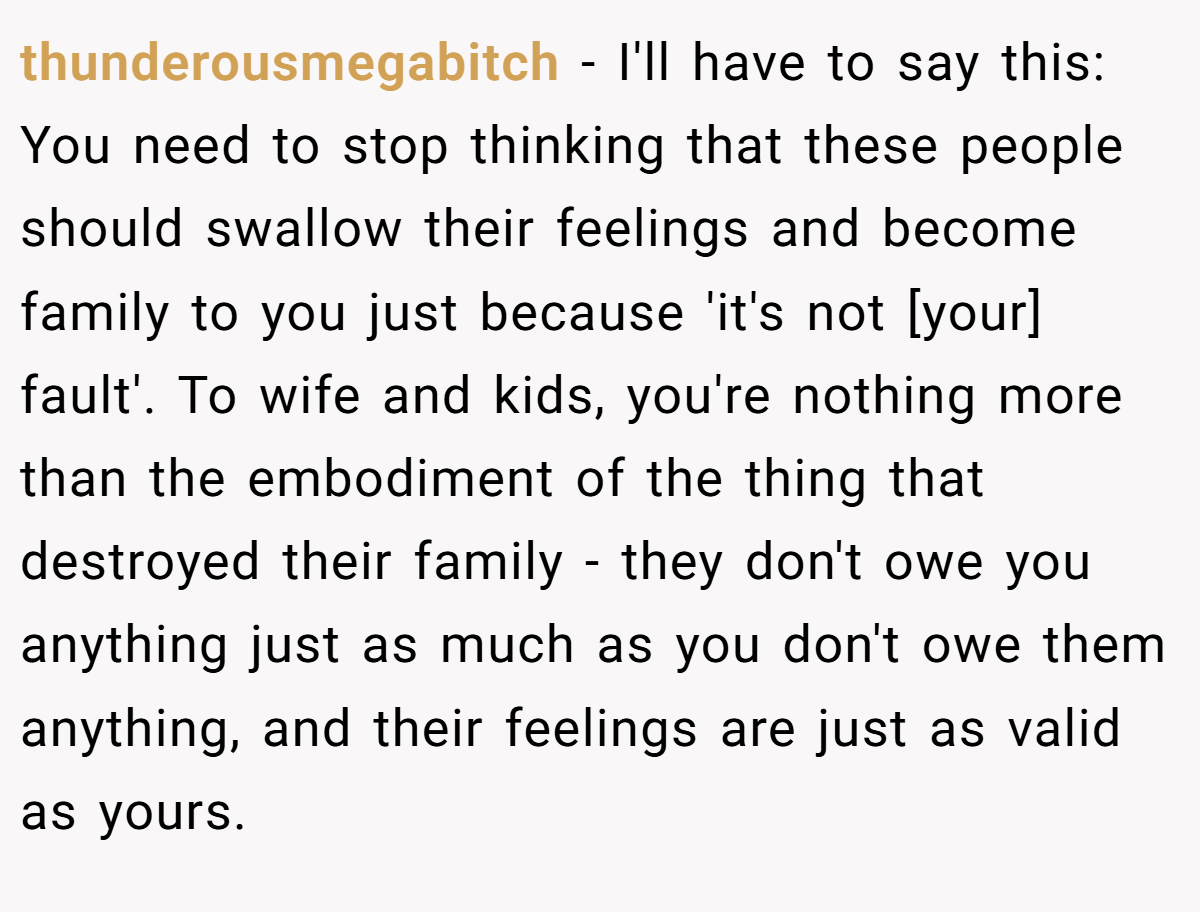 thunderousmegabitch − I'll have to say this: You need to stop thinking that these people should swallow their feelings and become family to you just because 'it's not [your] fault'. To wife and kids, you're nothing more than the embodiment of the thing that destroyed their family - they don't owe you anything just as much as you don't owe them anything, and their feelings are just as valid as yours.