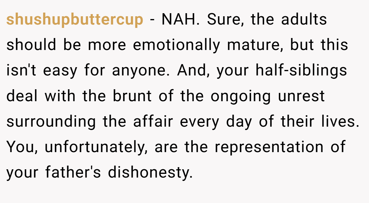 shushupbuttercup − NAH. Sure, the adults should be more emotionally mature, but this isn't easy for anyone. And, your half-siblings deal with the brunt of the ongoing unrest surrounding the affair every day of their lives. You, unfortunately, are the representation of your father's dishonesty.