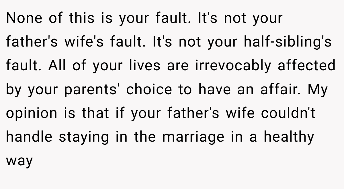 None of this is your fault. It's not your father's wife's fault. It's not your half-sibling's fault. All of your lives are irrevocably affected by your parents' choice to have an affair. My opinion is that if your father's wife couldn't handle staying in the marriage in a healthy way