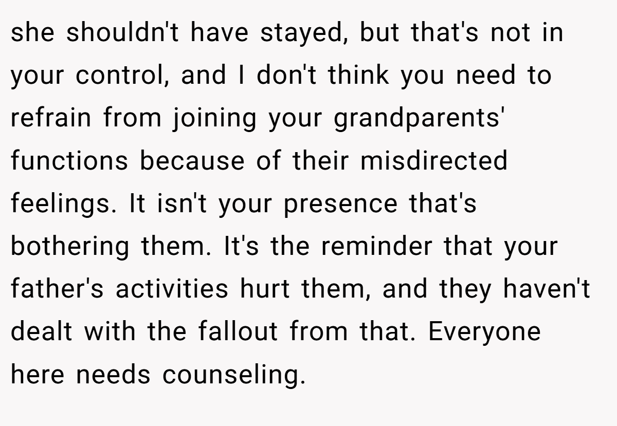 she shouldn't have stayed, but that's not in your control, and I don't think you need to refrain from joining your grandparents' functions because of their misdirected feelings. It isn't your presence that's bothering them. It's the reminder that your father's activities hurt them, and they haven't dealt with the fallout from that. Everyone here needs counseling.