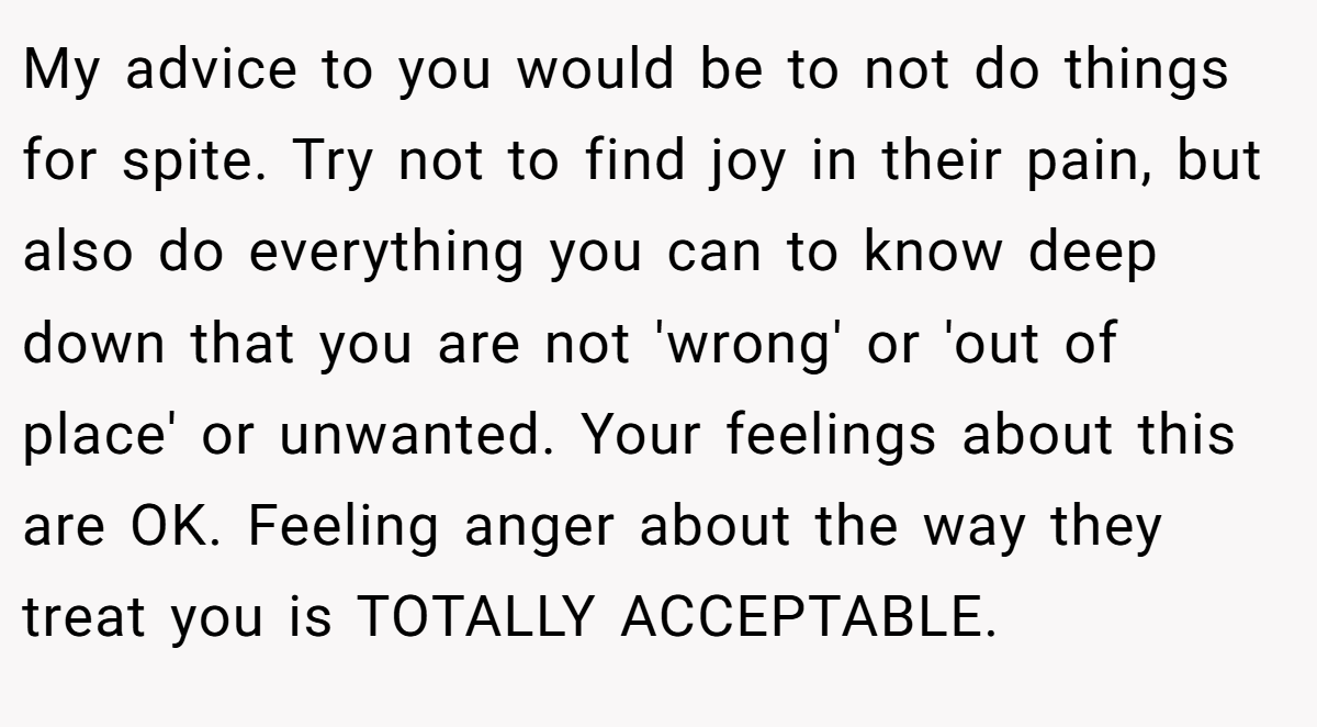 My advice to you would be to not do things for spite. Try not to find joy in their pain, but also do everything you can to know deep down that you are not 'wrong' or 'out of place' or unwanted. Your feelings about this are OK. Feeling anger about the way they treat you is TOTALLY ACCEPTABLE.