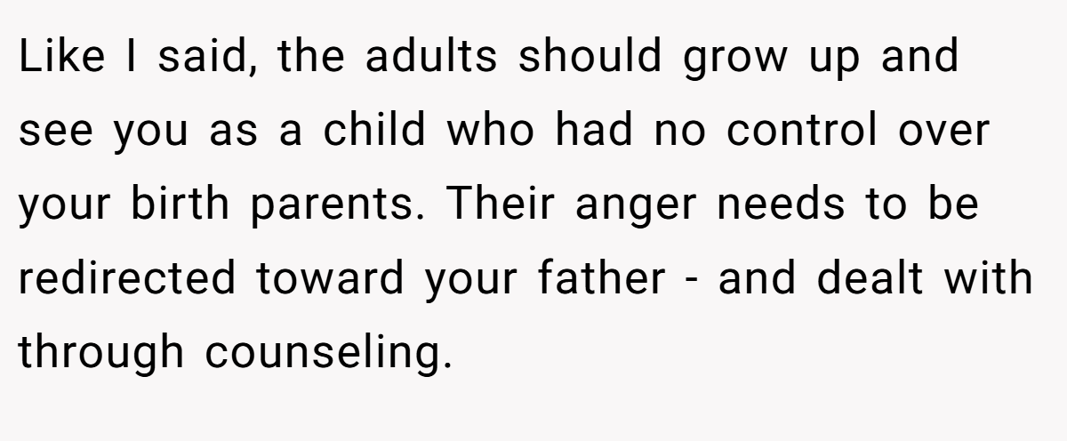 Like I said, the adults should grow up and see you as a child who had no control over your birth parents. Their anger needs to be redirected toward your father - and dealt with through counseling.