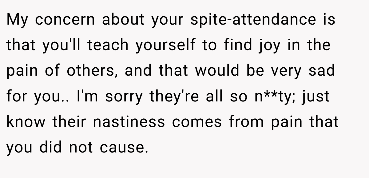 My concern about your spite-attendance is that you'll teach yourself to find joy in the pain of others, and that would be very sad for you.. I'm sorry they're all so n**ty; just know their nastiness comes from pain that you did not cause.