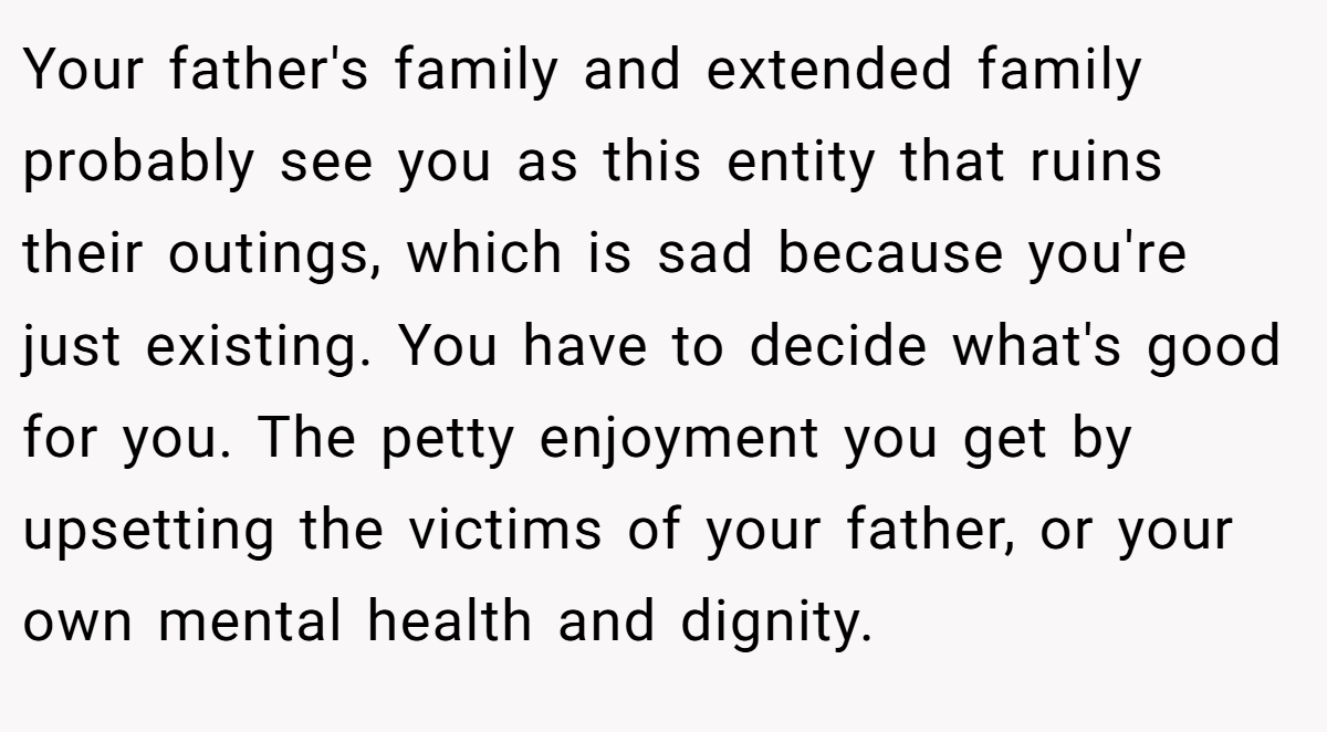 Your father's family and extended family probably see you as this entity that ruins their outings, which is sad because you're just existing. You have to decide what's good for you. The petty enjoyment you get by upsetting the victims of your father, or your own mental health and dignity.