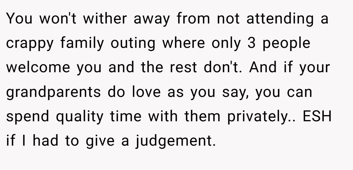You won't wither away from not attending a crappy family outing where only 3 people welcome you and the rest don't. And if your grandparents do love as you say, you can spend quality time with them privately.. ESH if I had to give a judgement.