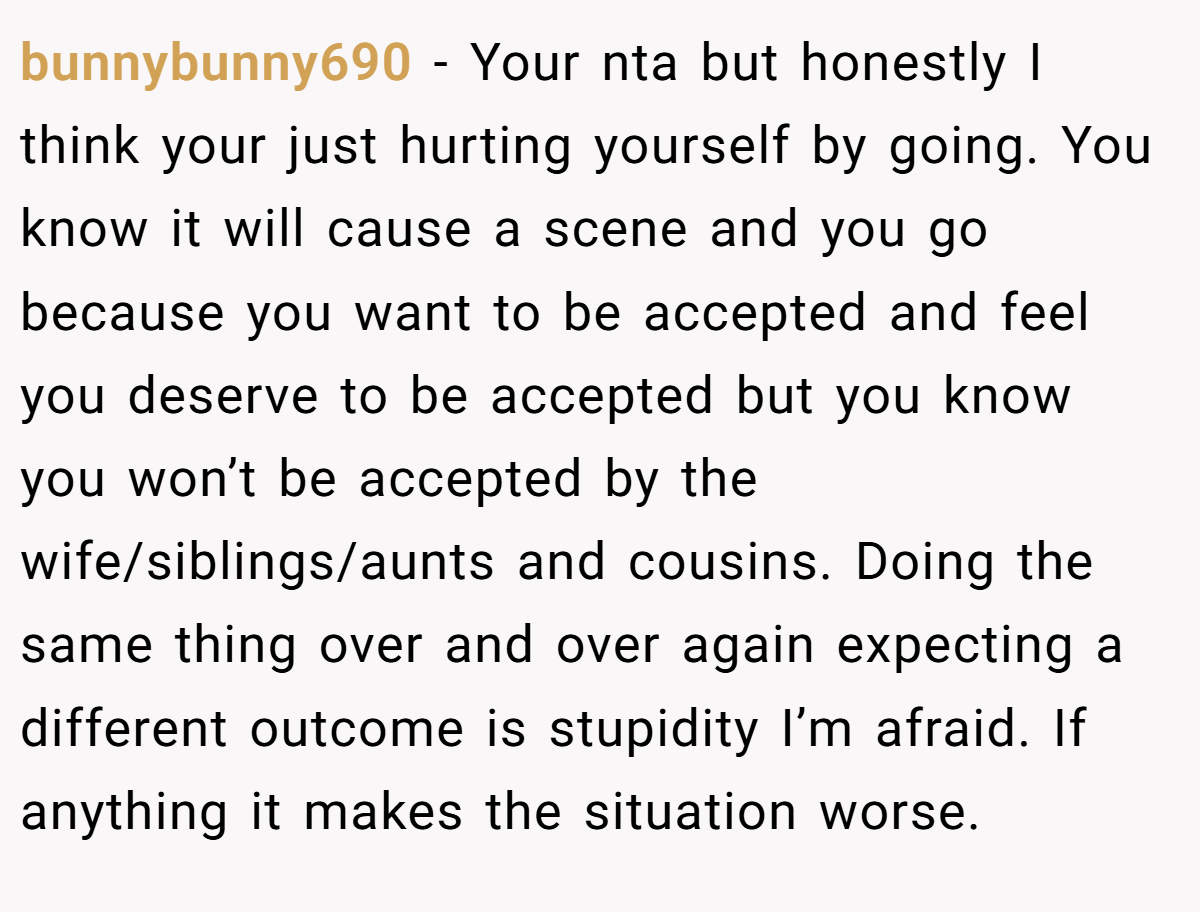 bunnybunny690 − Your nta but honestly I think your just hurting yourself by going. You know it will cause a scene and you go because you want to be accepted and feel you deserve to be accepted but you know you won’t be accepted by the wife/siblings/aunts and cousins. Doing the same thing over and over again expecting a different outcome is stupidity I’m afraid. If anything it makes the situation worse.