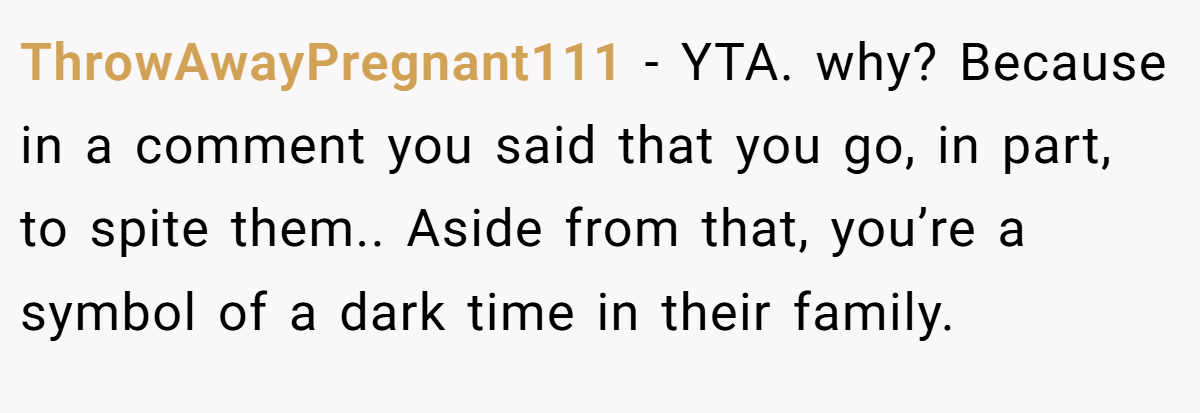 ThrowAwayPregnant111 − YTA. why? Because in a comment you said that you go, in part, to spite them.. Aside from that, you’re a symbol of a dark time in their family.