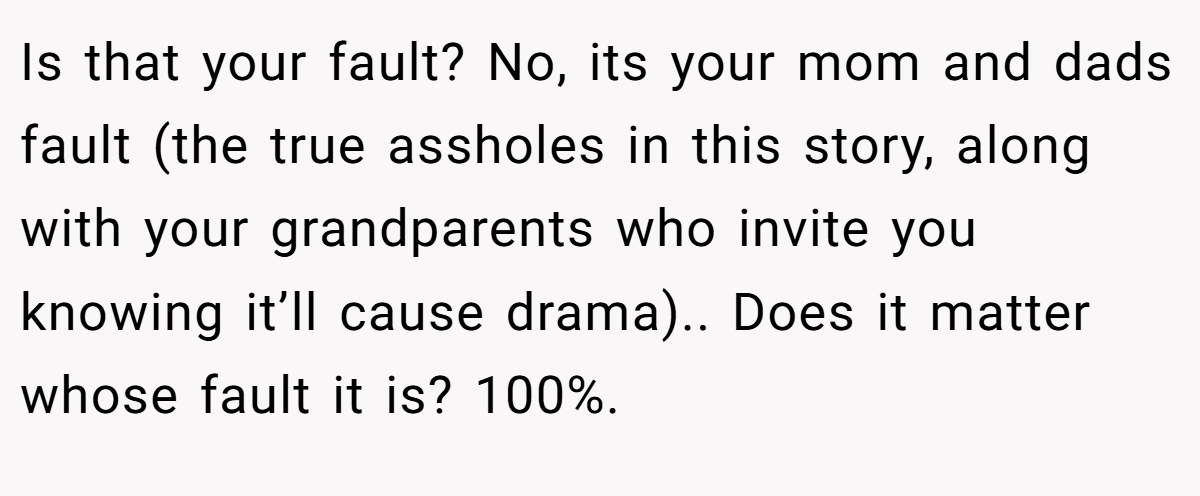 Is that your fault? No, its your mom and dads fault (the true assholes in this story, along with your grandparents who invite you knowing it’ll cause drama).. Does it matter whose fault it is? 100%.