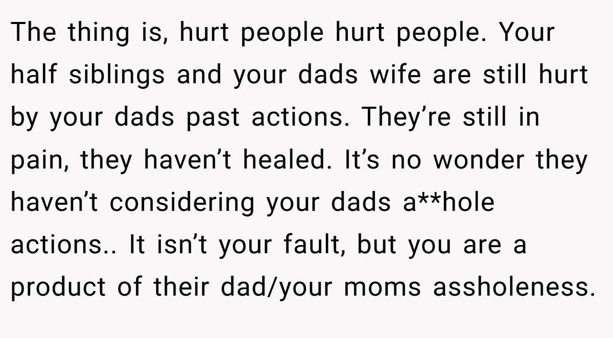 The thing is, hurt people hurt people. Your half siblings and your dads wife are still hurt by your dads past actions. They’re still in pain, they haven’t healed. It’s no wonder they haven’t considering your dads a**hole actions.. It isn’t your fault, but you are a product of their dad/your moms assholeness.