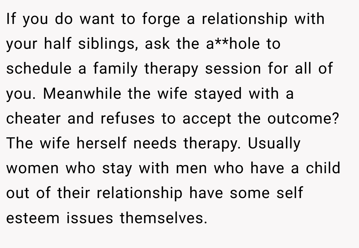 If you do want to forge a relationship with your half siblings, ask the a**hole to schedule a family therapy session for all of you. Meanwhile the wife stayed with a cheater and refuses to accept the outcome? The wife herself needs therapy. Usually women who stay with men who have a child out of their relationship have some self esteem issues themselves.