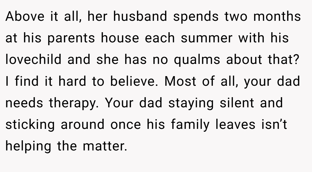Above it all, her husband spends two months at his parents house each summer with his lovechild and she has no qualms about that? I find it hard to believe. Most of all, your dad needs therapy. Your dad staying silent and sticking around once his family leaves isn’t helping the matter.