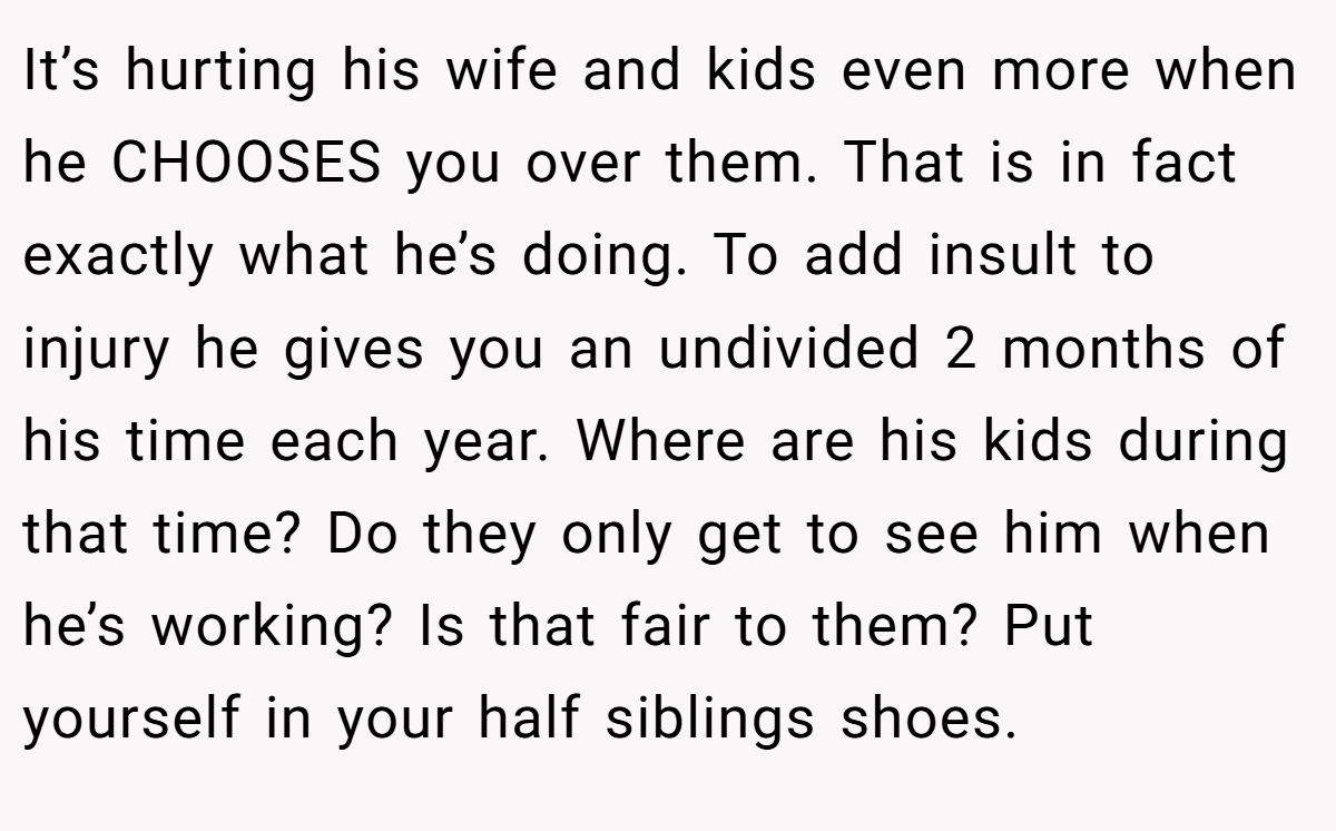It’s hurting his wife and kids even more when he CHOOSES you over them. That is in fact exactly what he’s doing. To add insult to injury he gives you an undivided 2 months of his time each year. Where are his kids during that time? Do they only get to see him when he’s working? Is that fair to them? Put yourself in your half siblings shoes.