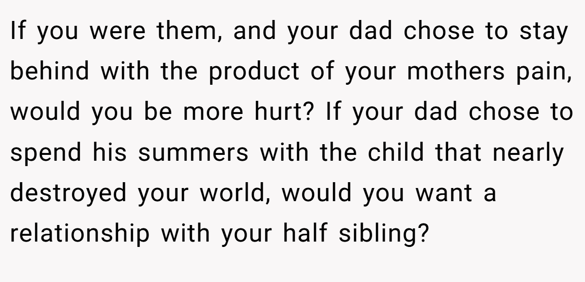 If you were them, and your dad chose to stay behind with the product of your mothers pain, would you be more hurt? If your dad chose to spend his summers with the child that nearly destroyed your world, would you want a relationship with your half sibling?