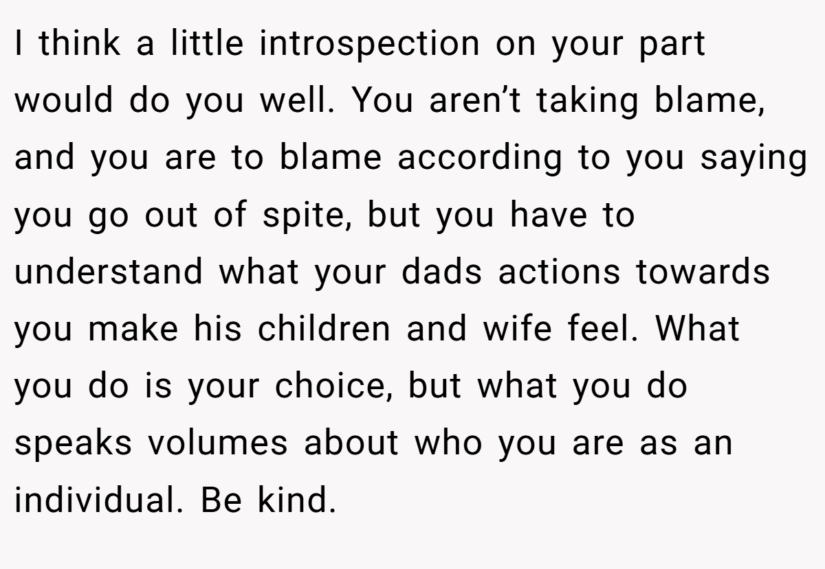 I think a little introspection on your part would do you well. You aren’t taking blame, and you are to blame according to you saying you go out of spite, but you have to understand what your dads actions towards you make his children and wife feel. What you do is your choice, but what you do speaks volumes about who you are as an individual. Be kind.