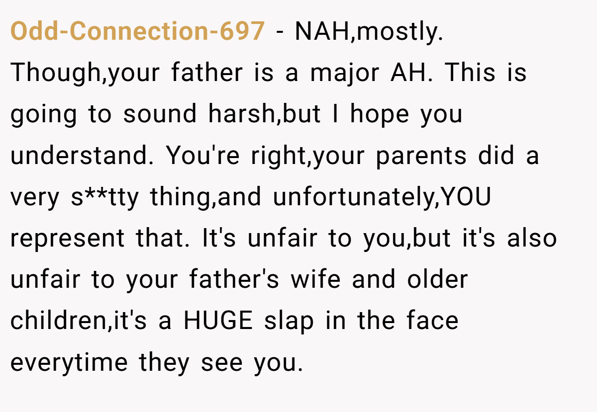 Odd-Connection-697 − NAH,mostly. Though,your father is a major AH. This is going to sound harsh,but I hope you understand. You're right,your parents did a very s**tty thing,and unfortunately,YOU represent that. It's unfair to you,but it's also unfair to your father's wife and older children,it's a HUGE slap in the face everytime they see you.