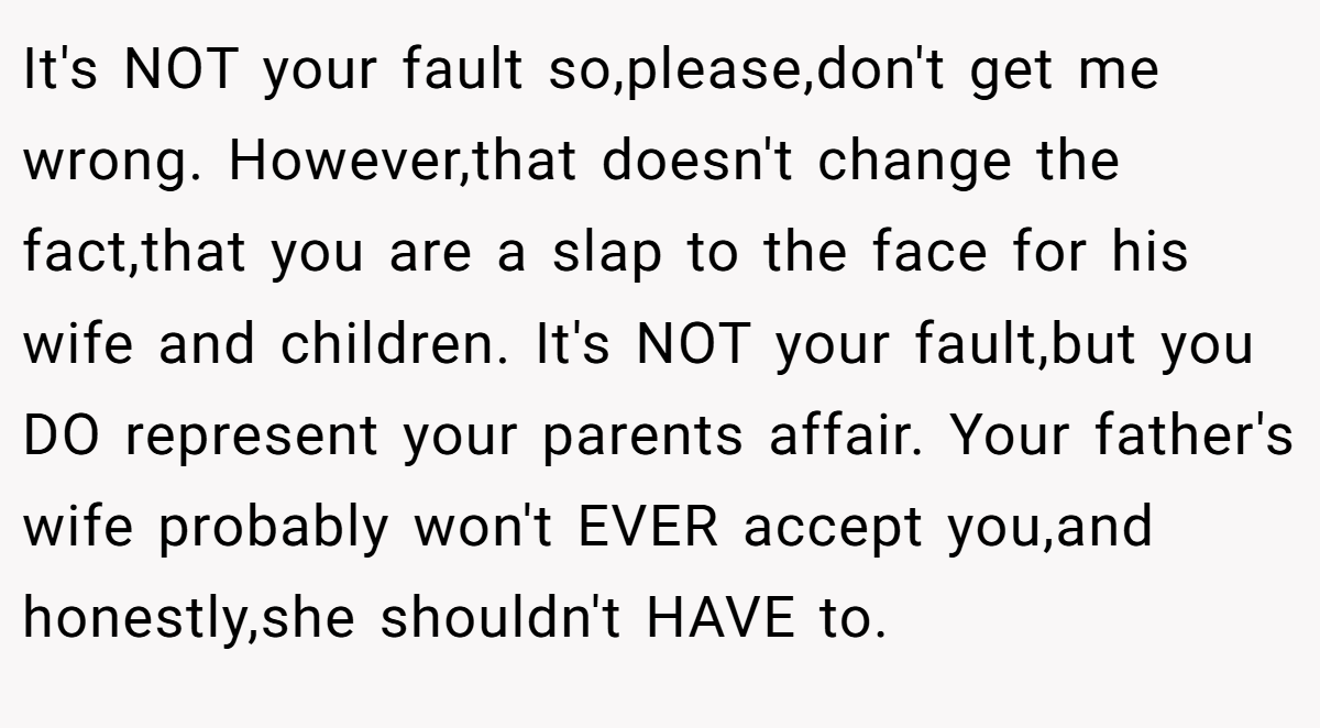 It's NOT your fault so,please,don't get me wrong. However,that doesn't change the fact,that you are a slap to the face for his wife and children. It's NOT your fault,but you DO represent your parents affair. Your father's wife probably won't EVER accept you,and honestly,she shouldn't HAVE to.