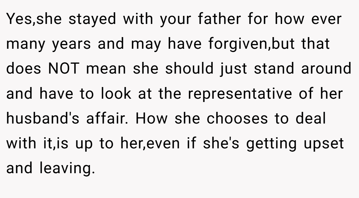 Yes,she stayed with your father for how ever many years and may have forgiven,but that does NOT mean she should just stand around and have to look at the representative of her husband's affair. How she chooses to deal with it,is up to her,even if she's getting upset and leaving.