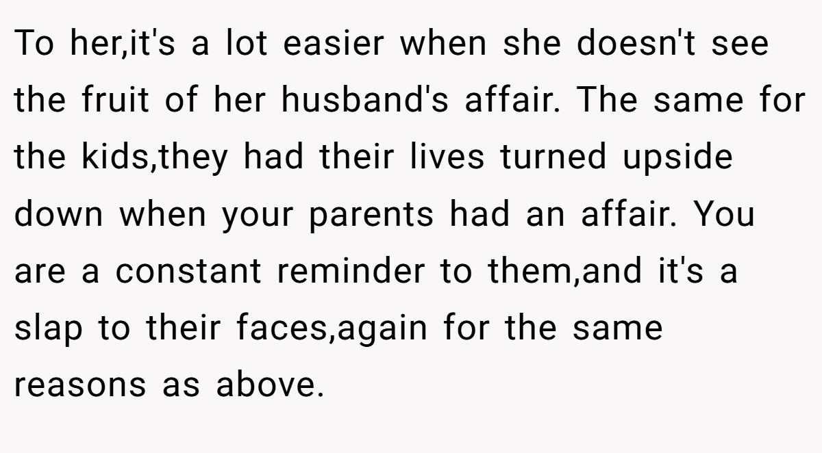 To her,it's a lot easier when she doesn't see the fruit of her husband's affair. The same for the kids,they had their lives turned upside down when your parents had an affair. You are a constant reminder to them,and it's a slap to their faces,again for the same reasons as above.