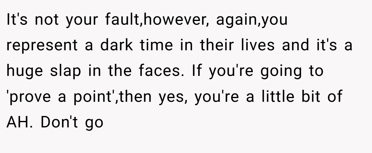 It's not your fault,however, again,you represent a dark time in their lives and it's a huge slap in the faces. If you're going to 'prove a point',then yes, you're a little bit of AH. Don't go