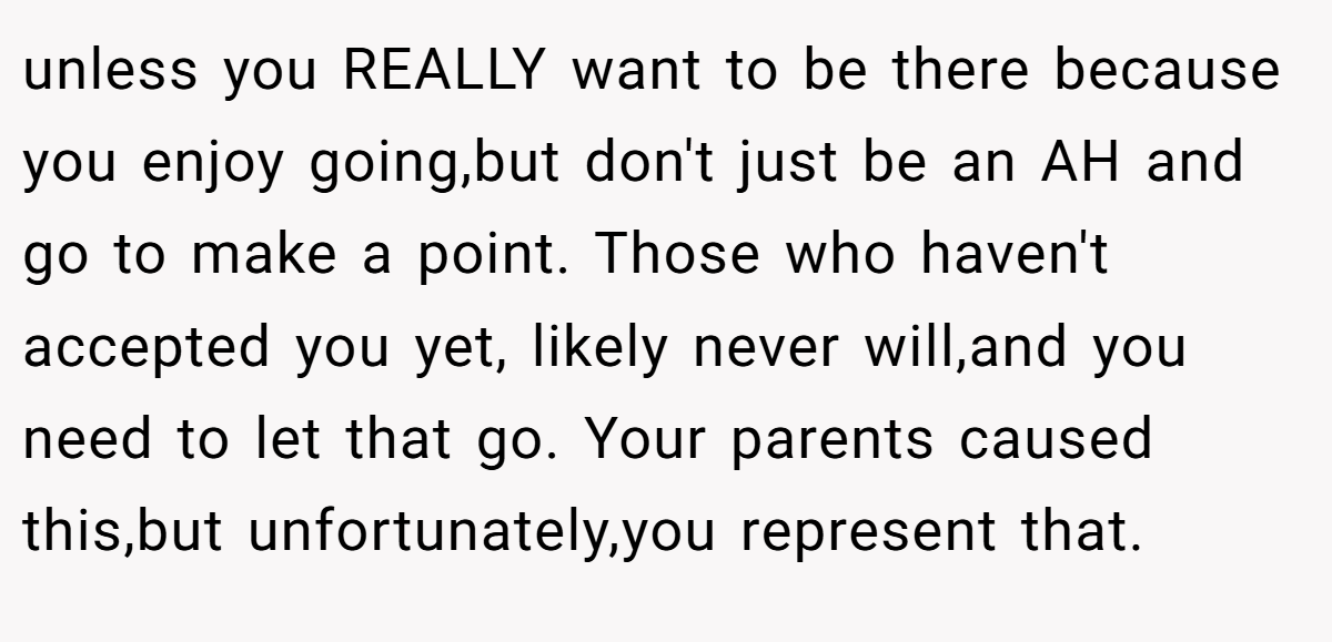 unless you REALLY want to be there because you enjoy going,but don't just be an AH and go to make a point. Those who haven't accepted you yet, likely never will,and you need to let that go. Your parents caused this,but unfortunately,you represent that.