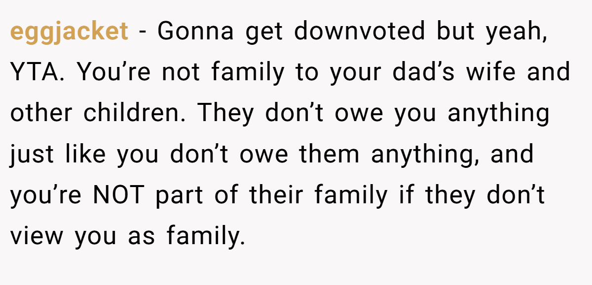 eggjacket − Gonna get downvoted but yeah, YTA. You’re not family to your dad’s wife and other children. They don’t owe you anything just like you don’t owe them anything, and you’re NOT part of their family if they don’t view you as family.