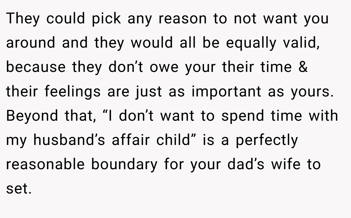 They could pick any reason to not want you around and they would all be equally valid, because they don’t owe your their time & their feelings are just as important as yours. Beyond that, “I don’t want to spend time with my husband’s affair child” is a perfectly reasonable boundary for your dad’s wife to set.