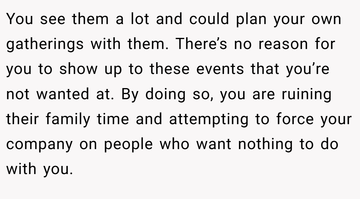 You see them a lot and could plan your own gatherings with them. There’s no reason for you to show up to these events that you’re not wanted at. By doing so, you are ruining their family time and attempting to force your company on people who want nothing to do with you.