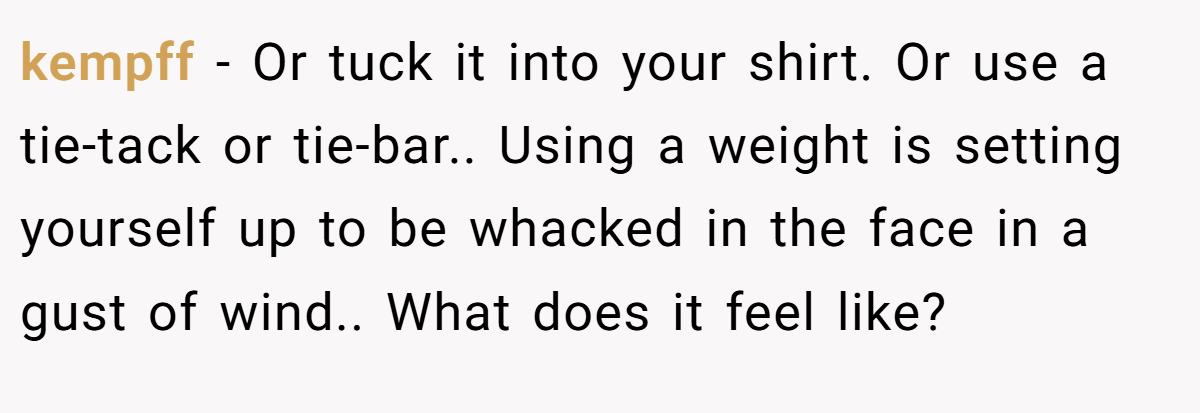 kempff − Or tuck it into your shirt. Or use a tie-tack or tie-bar.. Using a weight is setting yourself up to be whacked in the face in a gust of wind.. What does it feel like? 