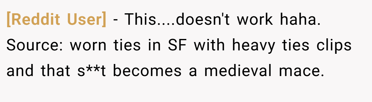 [Reddit User] − This....doesn't work haha. Source: worn ties in SF with heavy ties clips and that s**t becomes a medieval mace.