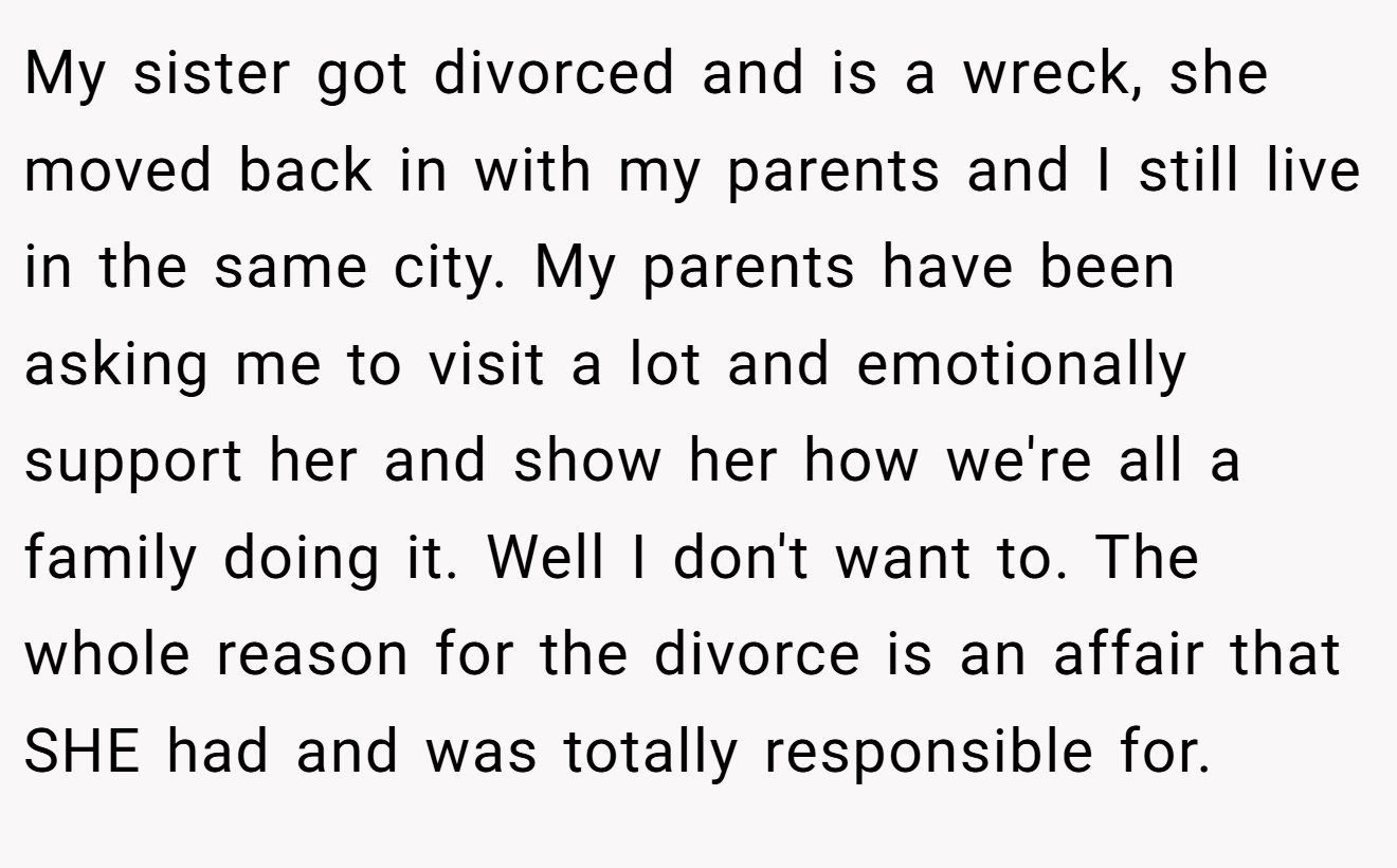 My sister got divorced and is a wreck, she moved back in with my parents and I still live in the same city. My parents have been asking me to visit a lot and emotionally support her and show her how we're all a family doing it. Well I don't want to. The whole reason for the divorce is an affair that SHE had and was totally responsible for.