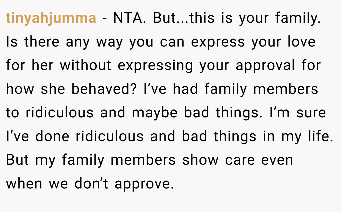tinyahjumma − NTA. But...this is your family. Is there any way you can express your love for her without expressing your approval for how she behaved? I’ve had family members to ridiculous and maybe bad things. I’m sure I’ve done ridiculous and bad things in my life. But my family members show care even when we don’t approve.
