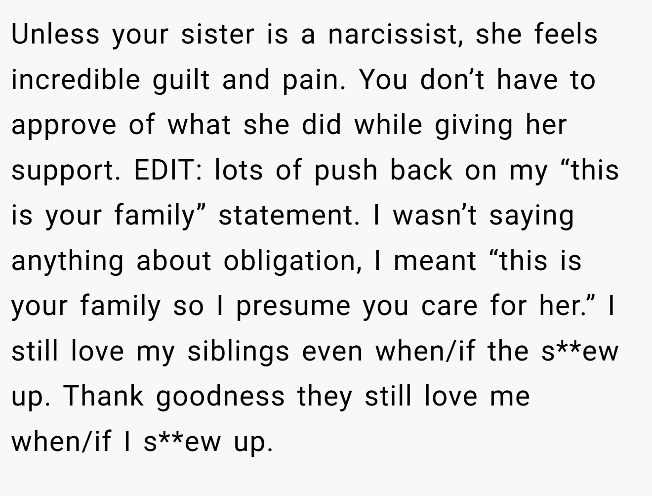 Unless your sister is a narcissist, she feels incredible guilt and pain. You don’t have to approve of what she did while giving her support. EDIT: lots of push back on my “this is your family” statement. I wasn’t saying anything about obligation, I meant “this is your family so I presume you care for her.” I still love my siblings even when/if the s**ew up. Thank goodness they still love me when/if I s**ew up.