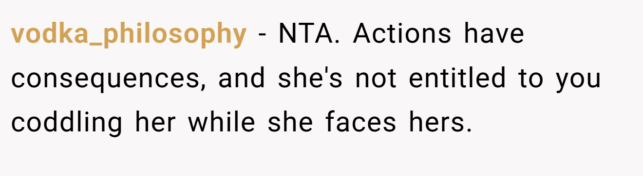 vodka_philosophy − NTA. Actions have consequences, and she's not entitled to you coddling her while she faces hers.