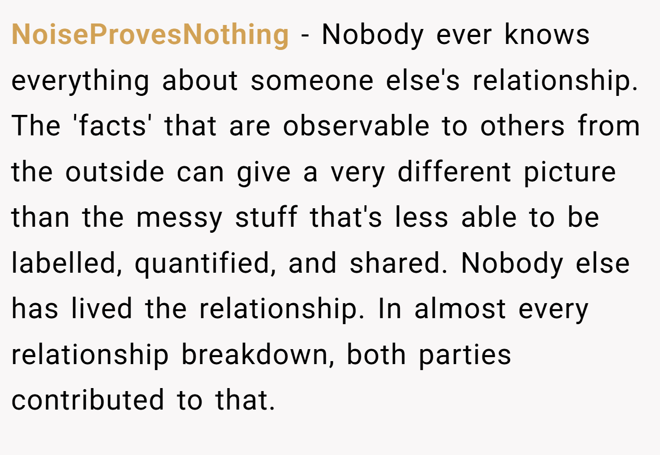 NoiseProvesNothing − Nobody ever knows everything about someone else's relationship. The 'facts' that are observable to others from the outside can give a very different picture than the messy stuff that's less able to be labelled, quantified, and shared. Nobody else has lived the relationship. In almost every relationship breakdown, both parties contributed to that.