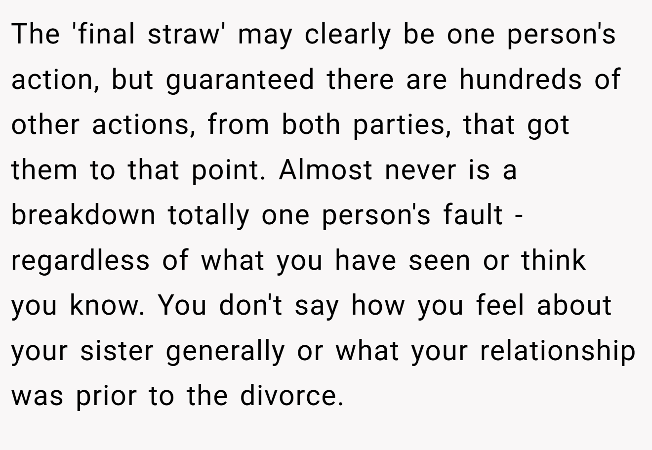 The 'final straw' may clearly be one person's action, but guaranteed there are hundreds of other actions, from both parties, that got them to that point. Almost never is a breakdown totally one person's fault - regardless of what you have seen or think you know. You don't say how you feel about your sister generally or what your relationship was prior to the divorce.