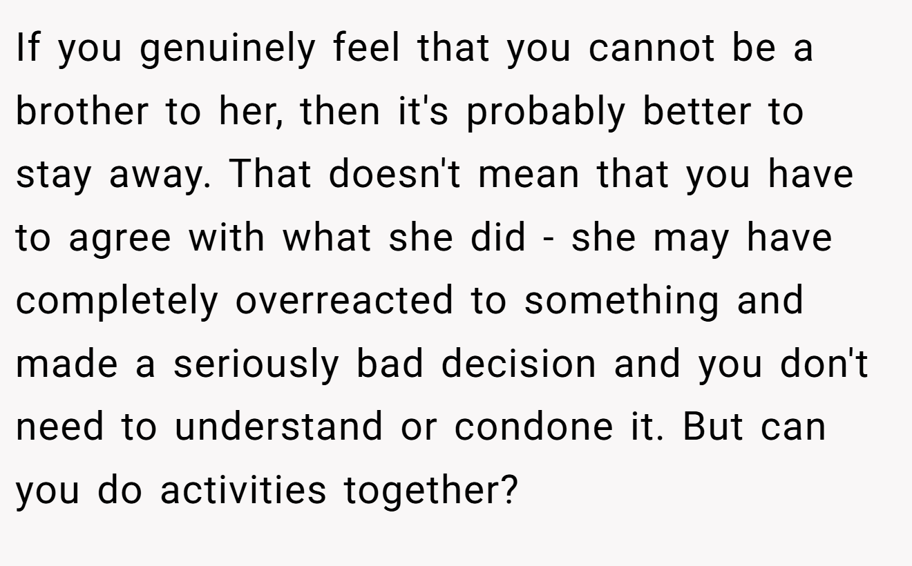 If you genuinely feel that you cannot be a brother to her, then it's probably better to stay away. That doesn't mean that you have to agree with what she did - she may have completely overreacted to something and made a seriously bad decision and you don't need to understand or condone it. But can you do activities together?