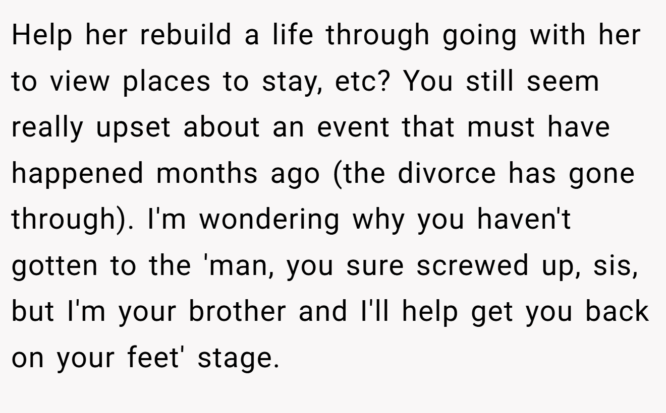 Help her rebuild a life through going with her to view places to stay, etc? You still seem really upset about an event that must have happened months ago (the divorce has gone through). I'm wondering why you haven't gotten to the 'man, you sure screwed up, sis, but I'm your brother and I'll help get you back on your feet' stage.