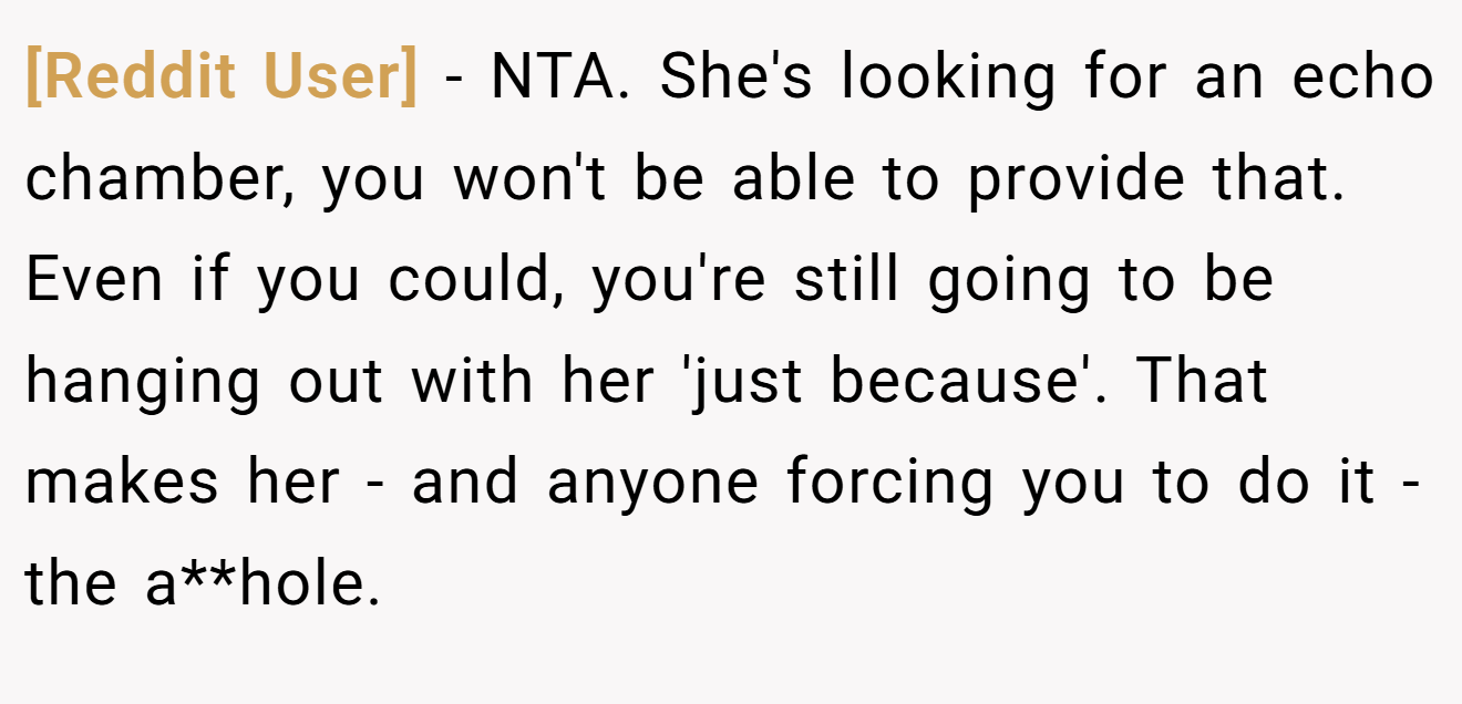 [Reddit User] − NTA. She's looking for an echo chamber, you won't be able to provide that. Even if you could, you're still going to be hanging out with her 'just because'. That makes her - and anyone forcing you to do it - the a**hole.