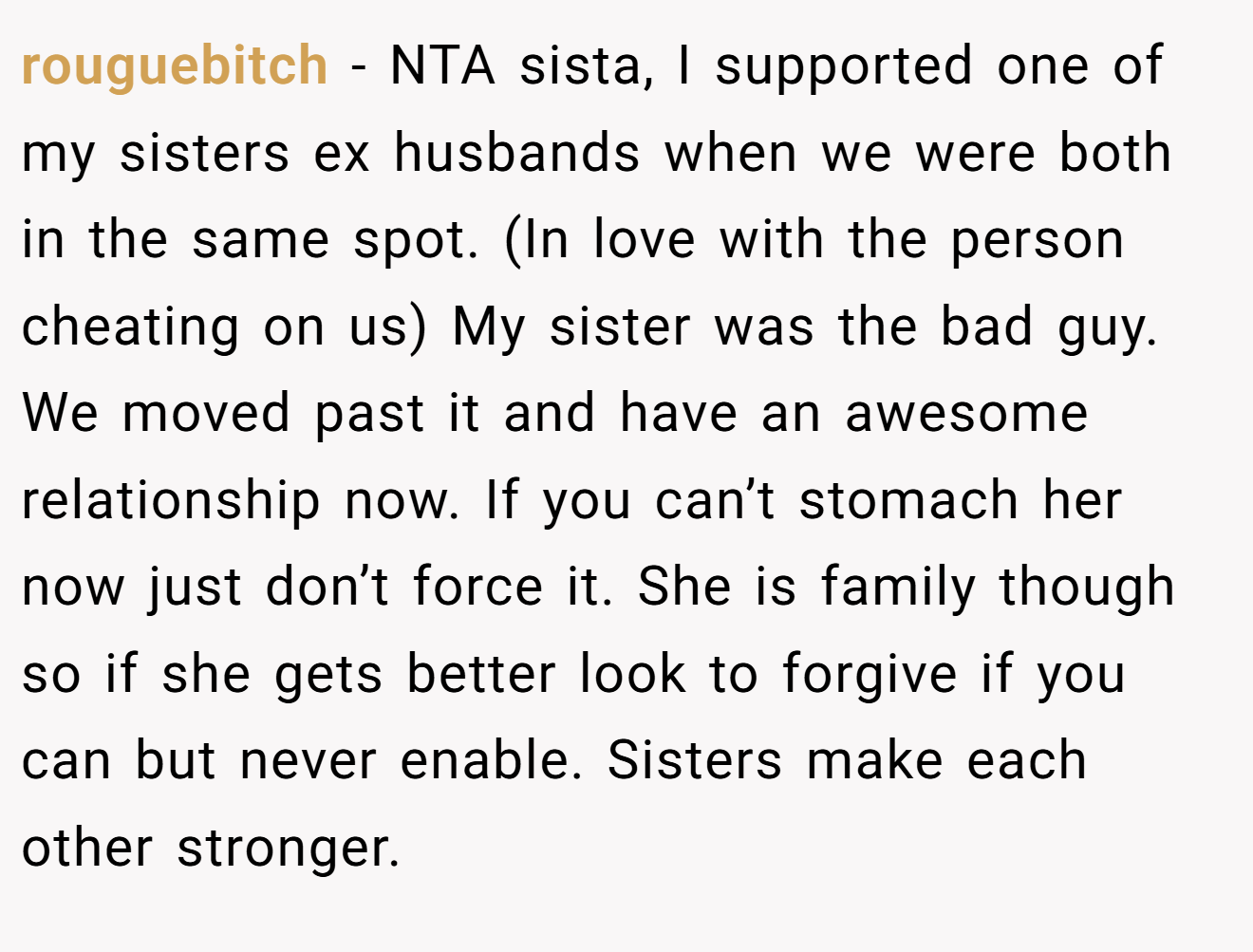 rouguebitch − NTA sista, I supported one of my sisters ex husbands when we were both in the same spot. (In love with the person cheating on us) My sister was the bad guy. We moved past it and have an awesome relationship now. If you can’t stomach her now just don’t force it. She is family though so if she gets better look to forgive if you can but never enable. Sisters make each other stronger.