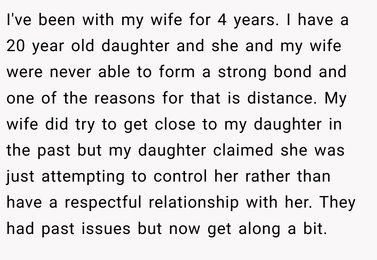 I've been with my wife for 4 years. I have a 20 year old daughter and she and my wife were never able to form a strong bond and one of the reasons for that is distance. My wife did try to get close to my daughter in the past but my daughter claimed she was just attempting to control her rather than have a respectful relationship with her. They had past issues but now get along a bit.