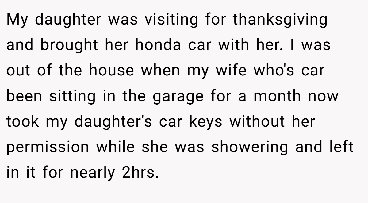 My daughter was visiting for thanksgiving and brought her honda car with her. I was out of the house when my wife who's car been sitting in the garage for a month now took my daughter's car keys without her permission while she was showering and left in it for nearly 2hrs.