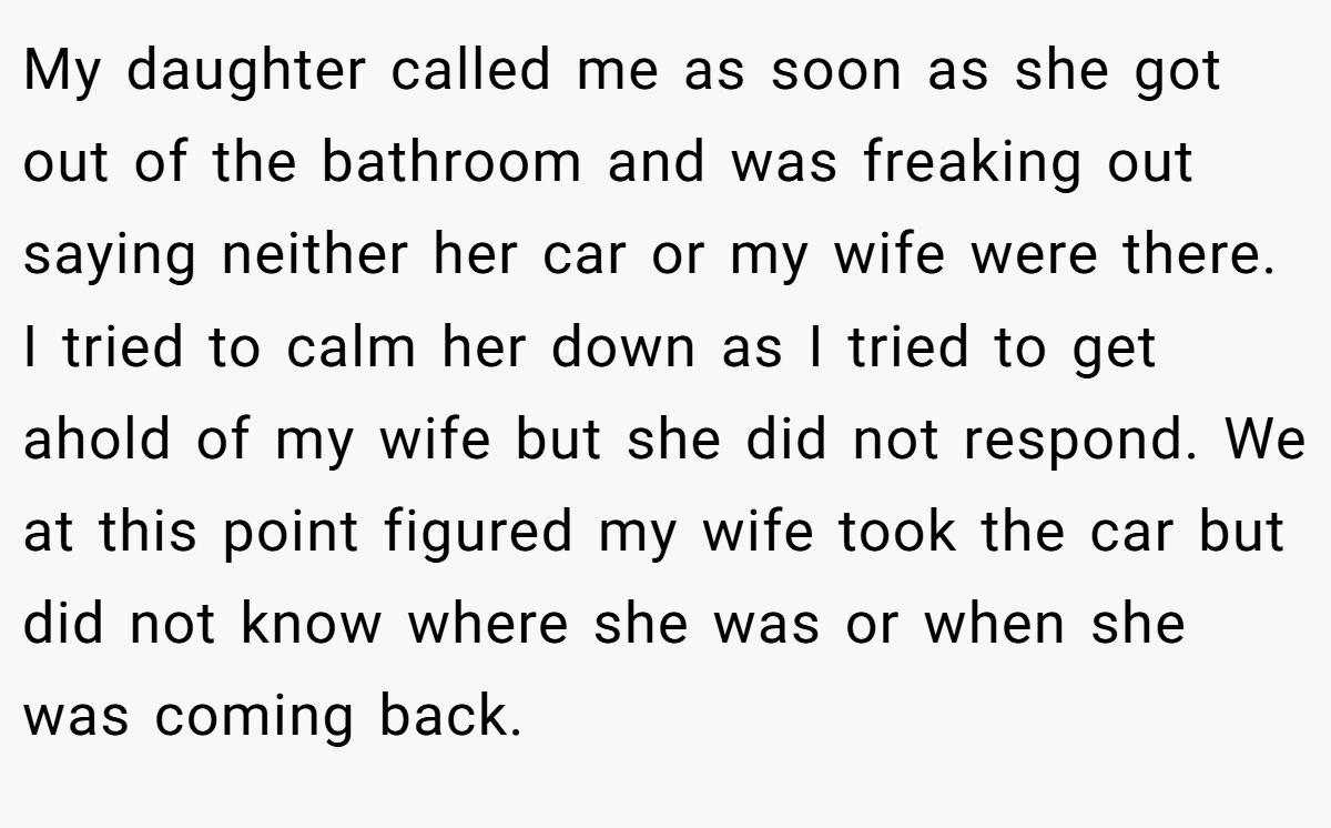 My daughter called me as soon as she got out of the bathroom and was freaking out saying neither her car or my wife were there. I tried to calm her down as I tried to get ahold of my wife but she did not respond. We at this point figured my wife took the car but did not know where she was or when she was coming back.