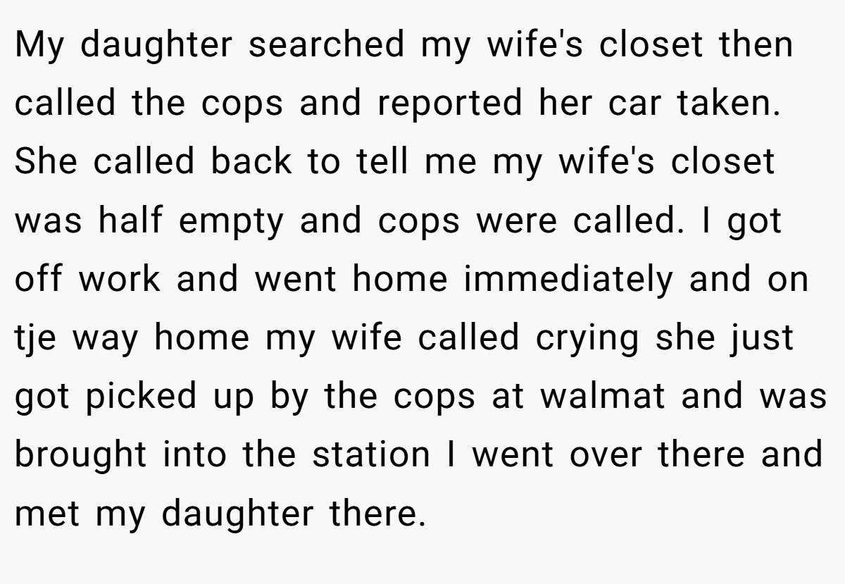 My daughter searched my wife's closet then called the cops and reported her car taken. She called back to tell me my wife's closet was half empty and cops were called. I got off work and went home immediately and on tje way home my wife called crying she just got picked up by the cops at walmat and was brought into the station I went over there and met my daughter there.
