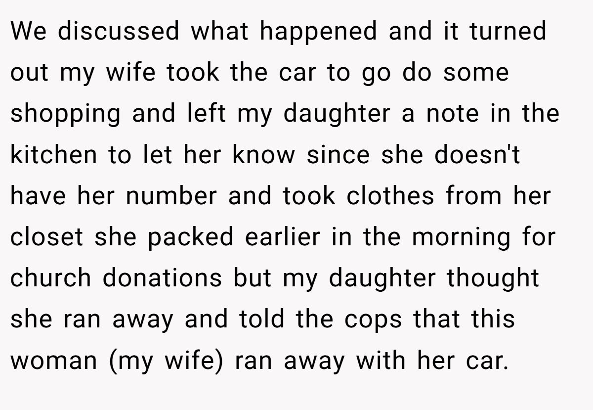 We discussed what happened and it turned out my wife took the car to go do some shopping and left my daughter a note in the kitchen to let her know since she doesn't have her number and took clothes from her closet she packed earlier in the morning for church donations but my daughter thought she ran away and told the cops that this woman (my wife) ran away with her car.