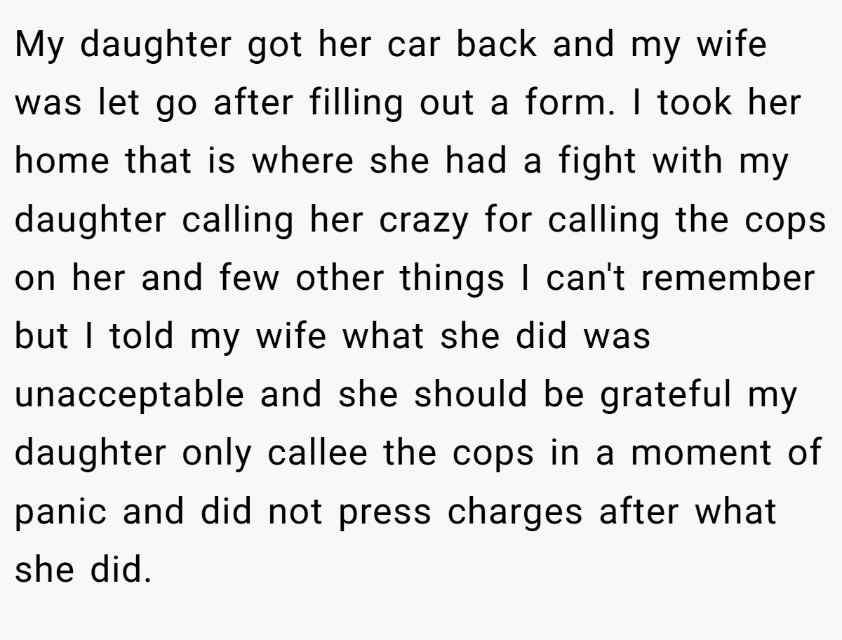 My daughter got her car back and my wife was let go after filling out a form. I took her home that is where she had a fight with my daughter calling her crazy for calling the cops on her and few other things I can't remember but I told my wife what she did was unacceptable and she should be grateful my daughter only callee the cops in a moment of panic and did not press charges after what she did.