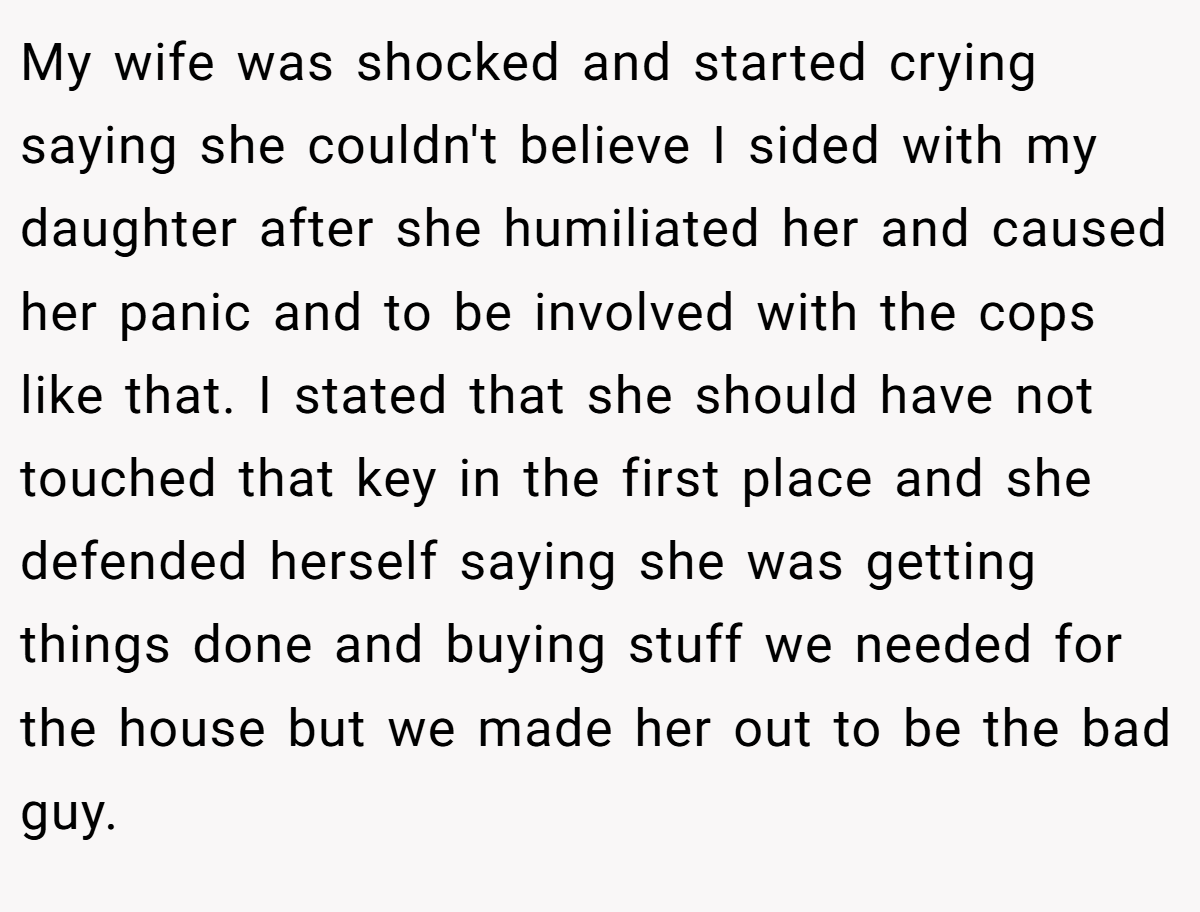 My wife was shocked and started crying saying she couldn't believe I sided with my daughter after she humiliated her and caused her panic and to be involved with the cops like that. I stated that she should have not touched that key in the first place and she defended herself saying she was getting things done and buying stuff we needed for the house but we made her out to be the bad guy.