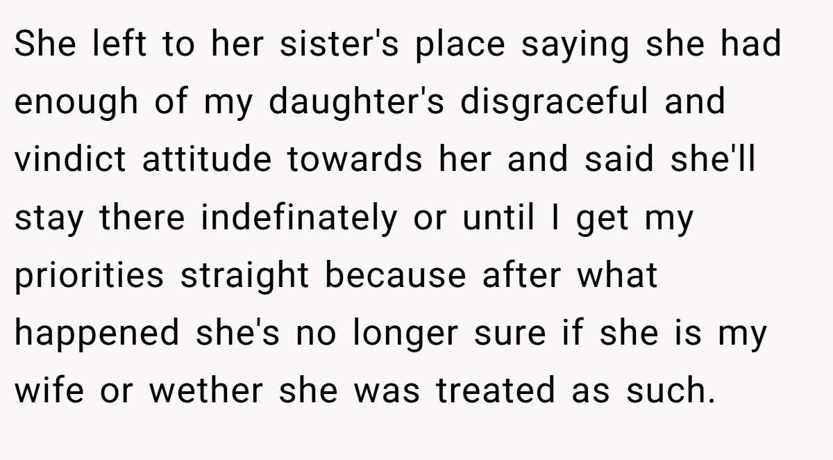 She left to her sister's place saying she had enough of my daughter's disgraceful and vindict attitude towards her and said she'll stay there indefinately or until I get my priorities straight because after what happened she's no longer sure if she is my wife or wether she was treated as such.