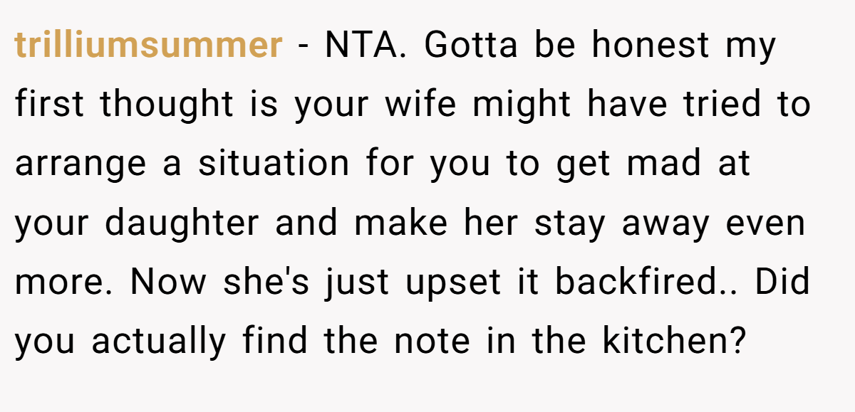 trilliumsummer − NTA. Gotta be honest my first thought is your wife might have tried to arrange a situation for you to get mad at your daughter and make her stay away even more. Now she's just upset it backfired.. Did you actually find the note in the kitchen?