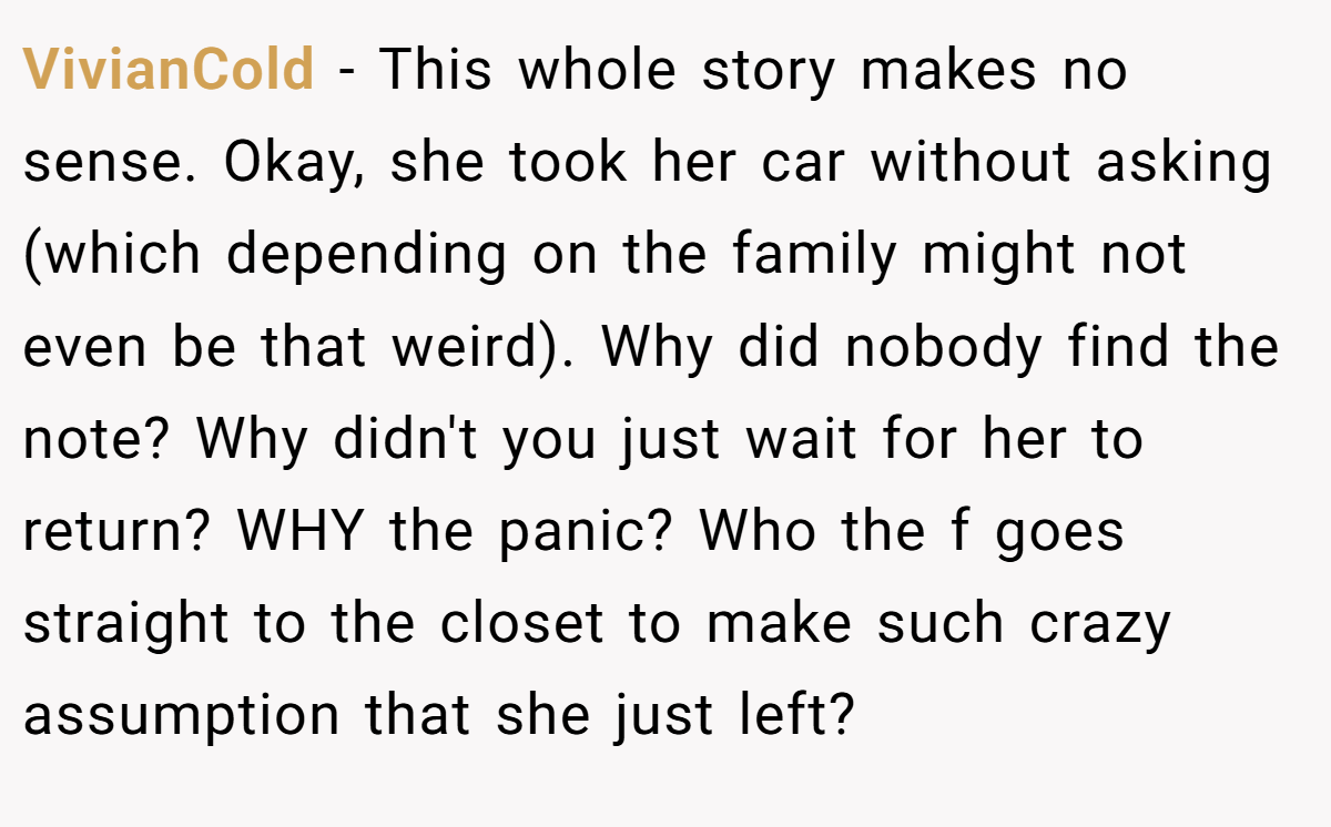 VivianCold − This whole story makes no sense. Okay, she took her car without asking (which depending on the family might not even be that weird). Why did nobody find the note? Why didn't you just wait for her to return? WHY the panic? Who the f goes straight to the closet to make such crazy assumption that she just left?